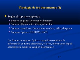 17
Tipología de los documentos (1)Tipología de los documentos (1)
 Según el soporte empleadoSegún el soporte empleado
 Soporte en papel: documentos impresosSoporte en papel: documentos impresos
 Soporte plástico: microfichas, microfilmSoporte plástico: microfichas, microfilm
 Soporte magnéticos: documentos en cinta, vídeo, disquetesSoporte magnéticos: documentos en cinta, vídeo, disquetes
 Soportes ópticos: CD-ROM, DVDSoportes ópticos: CD-ROM, DVD
Las fuentes en soporte óptico o magnético contienen laLas fuentes en soporte óptico o magnético contienen la
información en forma electrónica, es decir, información digitalinformación en forma electrónica, es decir, información digital
accesible por medio de equipos informáticos.accesible por medio de equipos informáticos.
 
