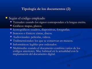 18
Tipología de los documentos (2)Tipología de los documentos (2)
 Según el código empleadoSegún el código empleado
 Textuales: cuando los signos corresponden a la lengua escrita.Textuales: cuando los signos corresponden a la lengua escrita.
 Gráficos: mapas, planos.Gráficos: mapas, planos.
 Iconográficos: cuadros, diapositivas, fotografías.Iconográficos: cuadros, diapositivas, fotografías.
 Sonoros o fónicos: cintas, discos.Sonoros o fónicos: cintas, discos.
 Audiovisuales: películas, vídeos.Audiovisuales: películas, vídeos.
 Tridimensionales: los que se conservan en museos.Tridimensionales: los que se conservan en museos.
 Informáticos: legibles por ordenador.Informáticos: legibles por ordenador.
 Multimedia: cuando el documento combina varios de losMultimedia: cuando el documento combina varios de los
códigos anteriores. Muy habitual en la actualidad con lacódigos anteriores. Muy habitual en la actualidad con la
implantación del documento digital.implantación del documento digital.
 