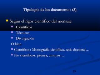 19
Tipología de los documentos (3)Tipología de los documentos (3)
 Según el rigor científico del mensajeSegún el rigor científico del mensaje
 CientíficosCientíficos
 TécnicosTécnicos
 DivulgaciónDivulgación
O bienO bien
 Científicos: Monografía científica, tesis doctoral…Científicos: Monografía científica, tesis doctoral…
 No científicos: prensa, ensayos…No científicos: prensa, ensayos…
 