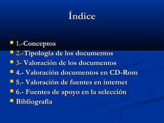 2
ÍndiceÍndice
 1.-1.-ConceptosConceptos
 2.-2.-Tipología de los documentosTipología de los documentos
 3-3- Valoración de los documentosValoración de los documentos
 4.- Valoración documentos en CD-RomValoración documentos en CD-Rom
 5.- Valoración de fuentes en internet5.- Valoración de fuentes en internet
 6.- Fuentes de apoyo en la selección6.- Fuentes de apoyo en la selección
 BibliografíaBibliografía
 
