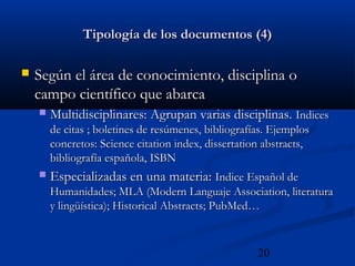 20
Tipología de los documentos (4)Tipología de los documentos (4)
 Según el área de conocimiento, disciplina oSegún el área de conocimiento, disciplina o
campo científico que abarcacampo científico que abarca
 Multidisciplinares: Agrupan varias disciplinas.Multidisciplinares: Agrupan varias disciplinas. IndicesIndices
de citas ; boletines de resúmenes, bibliografías. Ejemplosde citas ; boletines de resúmenes, bibliografías. Ejemplos
concretos: Science citation index, dissertation abstracts,concretos: Science citation index, dissertation abstracts,
bibliografía española, ISBNbibliografía española, ISBN
 Especializadas en una materia:Especializadas en una materia: Indice Español deIndice Español de
Humanidades; MLA (Modern Languaje Association, literaturaHumanidades; MLA (Modern Languaje Association, literatura
y lingüística); Historical Abstracts; PubMed…y lingüística); Historical Abstracts; PubMed…
 