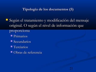 21
Tipología de los documentos (5)Tipología de los documentos (5)
 Según el tratamiento y modificación del mensajeSegún el tratamiento y modificación del mensaje
original. O según el nivel de información queoriginal. O según el nivel de información que
proporcionaproporciona
 PrimariosPrimarios
 SecundariosSecundarios
 TerciariosTerciarios
 Obras de referenciaObras de referencia
 