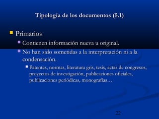 22
Tipología de los documentos (5.1)Tipología de los documentos (5.1)
 PrimariosPrimarios
 Contienen información nueva u original.Contienen información nueva u original.
 No han sido sometidas a la interpretación ni a laNo han sido sometidas a la interpretación ni a la
condensación.condensación.
 Patentes, normas, literatura gris, tesis, actas de congresos,Patentes, normas, literatura gris, tesis, actas de congresos,
proyectos de investigación, publicaciones oficiales,proyectos de investigación, publicaciones oficiales,
publicaciones periódicas, monografías…publicaciones periódicas, monografías…
 
