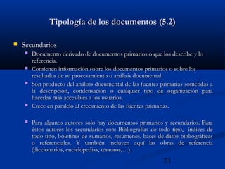 23
Tipología de los documentos (5.2)Tipología de los documentos (5.2)
 SecundariosSecundarios
 Documento derivado de documentos primarios o que los describeDocumento derivado de documentos primarios o que los describe y loy lo
referencia.referencia.
 Contienen información sobre los documentos primarios o sobre losContienen información sobre los documentos primarios o sobre los
resultados de su procesamiento o análisis documental.resultados de su procesamiento o análisis documental.
 Son producto del análisis documental de las fuentes primarias sometidas aSon producto del análisis documental de las fuentes primarias sometidas a
la descripción, condensación o cualquier tipo de organización parala descripción, condensación o cualquier tipo de organización para
hacerlas más accesibles a los usuarios.hacerlas más accesibles a los usuarios.
 Crece en paralelo al crecimiento de las fuentes primarias.Crece en paralelo al crecimiento de las fuentes primarias.
 Para algunos autores solo hay documentos primarios y secundarios. ParaPara algunos autores solo hay documentos primarios y secundarios. Para
éstos autores los secundarios son: Bibliografías de todo tipo, índices deéstos autores los secundarios son: Bibliografías de todo tipo, índices de
todo tipo,todo tipo, boletines de sumarios, resúmenes, bases de datos bibliográficasboletines de sumarios, resúmenes, bases de datos bibliográficas
o referenciales. Y también incluyen aquí las obras de referenciao referenciales. Y también incluyen aquí las obras de referencia
(diccionarios, enciclopedias, tesauros,…).(diccionarios, enciclopedias, tesauros,…).
 