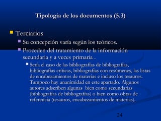 24
Tipología de los documentos (5.3)Tipología de los documentos (5.3)
 TerciariosTerciarios
 Su concepción varía según los teóricos.Su concepción varía según los teóricos.
 Proceden del tratamiento de la informaciónProceden del tratamiento de la información
secundaria y a veces primariasecundaria y a veces primaria ..
 Sería el caso de las bibliografías de bibliografías,Sería el caso de las bibliografías de bibliografías,
bibliografías críticas, bibliografías con resúmenes, las listasbibliografías críticas, bibliografías con resúmenes, las listas
de encabezamientos de materias e incluso los tesauros.de encabezamientos de materias e incluso los tesauros.
Tampoco hay unanimidad en este apartado. AlgunosTampoco hay unanimidad en este apartado. Algunos
autores adscriben algunas bien como secundariasautores adscriben algunas bien como secundarias
(bibliografías de bibliografías) o bien como obras de(bibliografías de bibliografías) o bien como obras de
referencia (tesauros, encabezamientos de materias).referencia (tesauros, encabezamientos de materias).
 