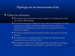 25
Tipología de los documentos (5.4)Tipología de los documentos (5.4)
 Obras de referenciaObras de referencia
 Documento que proporciona acceso rápido a la información sobreDocumento que proporciona acceso rápido a la información sobre
una materia determinada.una materia determinada.
 La información que se obtiene de estas obras es inmediata y puntual,La información que se obtiene de estas obras es inmediata y puntual,
aunque no se pueden considerar originales porque resumen oaunque no se pueden considerar originales porque resumen o
recopilan los conocimientos expresados en otras publicaciones orecopilan los conocimientos expresados en otras publicaciones o
formas de edición.formas de edición.
 No están concebidas para la lectura continua, sino para la consultaNo están concebidas para la lectura continua, sino para la consulta
puntual.puntual.
 Su elaboración es compleja dado el número de información queSu elaboración es compleja dado el número de información que
concentran en usa sola obra. *Peliconcentran en usa sola obra. *Peli
 Son obras de referencia los diccionarios de todo tipo (de la lengua,Son obras de referencia los diccionarios de todo tipo (de la lengua,
biográficos, temáticos); enciclopedias ; anuarios, guías, atlas…biográficos, temáticos); enciclopedias ; anuarios, guías, atlas…
 