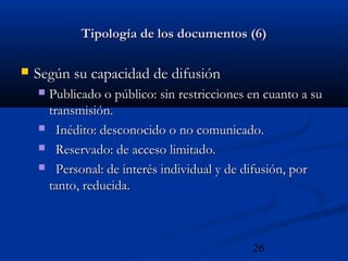 26
Tipología de los documentos (6)Tipología de los documentos (6)
 Según su capacidad de difusiónSegún su capacidad de difusión
 Publicado o público: sin restricciones en cuanto a suPublicado o público: sin restricciones en cuanto a su
transmisión.transmisión.
 Inédito: desconocido o no comunicado.Inédito: desconocido o no comunicado.
 Reservado: de acceso limitado.Reservado: de acceso limitado.
 Personal: de interés individual y de difusión, porPersonal: de interés individual y de difusión, por
tanto, reducida.tanto, reducida.
 