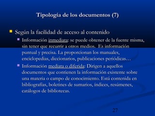 27
Tipología de los documentos (7)Tipología de los documentos (7)
 Según la facilidad de acceso al contenidoSegún la facilidad de acceso al contenido
 InformaciónInformación inmediatainmediata: se puede obtener de la fuente misma,: se puede obtener de la fuente misma,
sin tener que recurrir a otros medios. Es informaciónsin tener que recurrir a otros medios. Es información
puntual y precisa. La proporcionan los manuales,puntual y precisa. La proporcionan los manuales,
enciclopedias, diccionarios, publicaciones periódicas…enciclopedias, diccionarios, publicaciones periódicas…
 InformaciónInformación mediata o diferidamediata o diferida: Dirigen a aquellos: Dirigen a aquellos
documentos que contienen la información existente sobredocumentos que contienen la información existente sobre
una materia o campo de conocimiento. Está contenida enuna materia o campo de conocimiento. Está contenida en
bibliografías, boletines de sumarios, índices, resúmenes,bibliografías, boletines de sumarios, índices, resúmenes,
catálogos de bibliotecas.catálogos de bibliotecas.
 