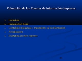 28
Valoración de las Fuentes de información impresasValoración de las Fuentes de información impresas
1.1. CoberturaCobertura
2.2. Presentación físicaPresentación física
3.3. Contenido intelectual o tratamiento de la informaciónContenido intelectual o tratamiento de la información
4.4. ActualizaciónActualización
5.5. Existencia en otro soportesExistencia en otro soportes
 