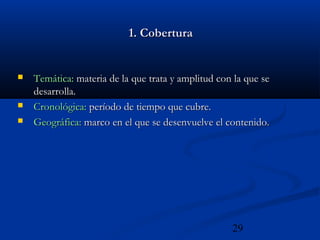 29
1. Cobertura1. Cobertura
 Temática:Temática: materia de la que trata y amplitud con la que semateria de la que trata y amplitud con la que se
desarrolla.desarrolla.
 Cronológica:Cronológica: período de tiempo que cubre.período de tiempo que cubre.
 Geográfica:Geográfica: marco en el que se desenvuelve el contenido.marco en el que se desenvuelve el contenido.
 