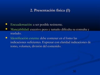 30
2. Presentación física (I)2. Presentación física (I)
 Encuadernación:Encuadernación: a ser posible resistente.a ser posible resistente.
 Manejabilidad:Manejabilidad: excesivo peso y tamaño dificulta su consulta yexcesivo peso y tamaño dificulta su consulta y
traslado.traslado.
 Identificación externa:Identificación externa: debe contener en el lomo lasdebe contener en el lomo las
indicaciones suficientes. Expresar con claridad indicaciones deindicaciones suficientes. Expresar con claridad indicaciones de
tomo, volumen, división del contenido.tomo, volumen, división del contenido.
 