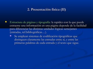 31
2. Presentación física (II)2. Presentación física (II)
 Estructura de páginas y tipografía:Estructura de páginas y tipografía: la rapidez con la que puedela rapidez con la que puede
extraerse una información en una página depende de la facilidadextraerse una información en una página depende de la facilidad
para diferenciar las distintas unidades lógicas semejantespara diferenciar las distintas unidades lógicas semejantes
(entradas, ref.bibliográficas…).(entradas, ref.bibliográficas…).
 Se emplean sistemas de codificación tipográficas queSe emplean sistemas de codificación tipográficas que
distinguen claramente las entradas entre sí, y entre lasdistinguen claramente las entradas entre sí, y entre las
primeras palabras de cada entrada y el texto que sigue.primeras palabras de cada entrada y el texto que sigue.
 