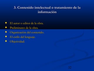 32
3. Contenido intelectual o tratamiento de la3. Contenido intelectual o tratamiento de la
informacióninformación
 El autor o editor de la obra.El autor o editor de la obra.
 Preliminares de la obra.Preliminares de la obra.
 Organización del contenido.Organización del contenido.
 El estilo del lenguaje.El estilo del lenguaje.
 Objetividad.Objetividad.
 