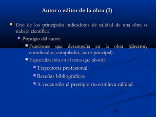 33
Autor o editor de la obra (I)Autor o editor de la obra (I)
 Uno de los principales indicadores de calidad de una obra oUno de los principales indicadores de calidad de una obra o
trabajo científico.trabajo científico.
 Prestigio del autor:Prestigio del autor:
 Funciones que desempeña en la obra (director,Funciones que desempeña en la obra (director,
coordinador, compilador, autor principal).coordinador, compilador, autor principal).
 Especialización en el tema que aborda:Especialización en el tema que aborda:
 Trayectoria profesionalTrayectoria profesional
 Reseñas bibliográficasReseñas bibliográficas
 A veces sólo el prestigio no conlleva calidadA veces sólo el prestigio no conlleva calidad
 
