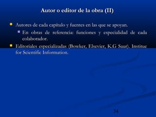 34
Autor o editor de la obra (II)Autor o editor de la obra (II)
 Autores de cada capítulo y fuentes en las que se apoyan.Autores de cada capítulo y fuentes en las que se apoyan.
 En obras de referencia: funciones y especialidad de cadaEn obras de referencia: funciones y especialidad de cada
colaborador.colaborador.
 Editoriales especializadas (Bowker, Elsevier, K.G Saur). InstitueEditoriales especializadas (Bowker, Elsevier, K.G Saur). Institue
for Scientific Information.for Scientific Information.
 