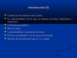 36
Introducción (I)Introducción (I)
 Cuales son los objetivos de la obra.Cuales son los objetivos de la obra.
 La exhaustividad con la que es cubierto el tema, inclusiones yLa exhaustividad con la que es cubierto el tema, inclusiones y
omisiones.omisiones.
 Cobertura geográfica.Cobertura geográfica.
 Plan de obra.Plan de obra.
 La profundidad y extensión del tema.La profundidad y extensión del tema.
 Fuentes consultadas o en las que se ha basadoFuentes consultadas o en las que se ha basado
 Sistema de actualización que se va a seguir.Sistema de actualización que se va a seguir.
 