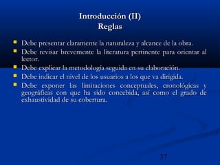 37
Introducción (II)Introducción (II)
ReglasReglas
 Debe presentar claramente la naturaleza y alcance de la obra.Debe presentar claramente la naturaleza y alcance de la obra.
 Debe revisar brevemente la literatura pertinente para orientar alDebe revisar brevemente la literatura pertinente para orientar al
lector.lector.
 Debe explicar la metodología seguida en su elaboración.Debe explicar la metodología seguida en su elaboración.
 Debe indicar el nivel de los usuarios a los que va dirigida.Debe indicar el nivel de los usuarios a los que va dirigida.
 Debe exponer las limitaciones conceptuales, cronológicas yDebe exponer las limitaciones conceptuales, cronológicas y
geográficas con que ha sido concebida, así como el grado degeográficas con que ha sido concebida, así como el grado de
exhaustividad de su cobertura.exhaustividad de su cobertura.
 