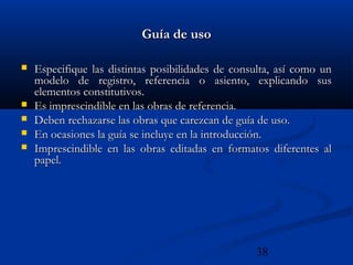 38
Guía de usoGuía de uso
 Especifique las distintas posibilidades de consulta, así como unEspecifique las distintas posibilidades de consulta, así como un
modelo de registro, referencia o asiento, explicando susmodelo de registro, referencia o asiento, explicando sus
elementos constitutivos.elementos constitutivos.
 Es imprescindible en las obras de referencia.Es imprescindible en las obras de referencia.
 Deben rechazarse las obras que carezcan de guía de uso.Deben rechazarse las obras que carezcan de guía de uso.
 En ocasiones la guía se incluye en la introducción.En ocasiones la guía se incluye en la introducción.
 Imprescindible en las obras editadas en formatos diferentes alImprescindible en las obras editadas en formatos diferentes al
papel.papel.
 