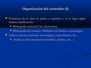 39
Organización del contenido (I)Organización del contenido (I)
 Estructura de la obra en partes o capítulos y si se sigue algúnEstructura de la obra en partes o capítulos y si se sigue algún
sistema clasificatorio.sistema clasificatorio.
 Bibliografía nacional-Clas. Sistemática.Bibliografía nacional-Clas. Sistemática.
 Bibliografía de un autor. Alfabético de títulos o cronológico.Bibliografía de un autor. Alfabético de títulos o cronológico.
 Índices: autores, materias, cronológicos, toponímicos, etc…Índices: autores, materias, cronológicos, toponímicos, etc…
 Analíticos (documentación-científica, médica, etc…)Analíticos (documentación-científica, médica, etc…)
 