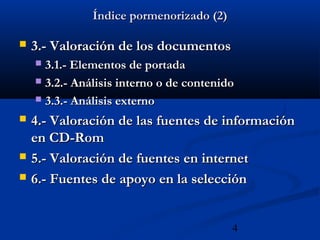 4
Índice pormenorizado (2)Índice pormenorizado (2)
 3.- Valoración de los documentos3.- Valoración de los documentos
 3.1.- Elementos de portada3.1.- Elementos de portada
 3.2.- Análisis interno o de contenido3.2.- Análisis interno o de contenido
 3.3.- Análisis externo3.3.- Análisis externo
 4.- Valoración de las fuentes de información4.- Valoración de las fuentes de información
en CD-Romen CD-Rom
 5.- Valoración de fuentes en internet5.- Valoración de fuentes en internet
 6.- Fuentes de apoyo en la selección6.- Fuentes de apoyo en la selección
 