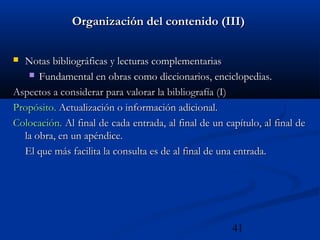 41
Organización del contenido (III)Organización del contenido (III)
 Notas bibliográficas y lecturas complementariasNotas bibliográficas y lecturas complementarias
 Fundamental en obras como diccionarios, enciclopedias.Fundamental en obras como diccionarios, enciclopedias.
Aspectos a considerar para valorar la bibliografía (I)Aspectos a considerar para valorar la bibliografía (I)
Propósito.Propósito. Actualización o información adicional.Actualización o información adicional.
Colocación.Colocación. Al final de cada entrada, al final de un capítulo, al final deAl final de cada entrada, al final de un capítulo, al final de
la obra, en un apéndice.la obra, en un apéndice.
El que más facilita la consulta es de al final de una entrada.El que más facilita la consulta es de al final de una entrada.
 