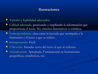 43
IlustracionesIlustraciones
 Tamaño y legibilidad adecuados.Tamaño y legibilidad adecuados.
 Calidad adecuada.Calidad adecuada. precisando y ampliando la información queprecisando y ampliando la información que
proporciona el texto. No criterios decorativos o estéticos.proporciona el texto. No criterios decorativos o estéticos.
 Correspondencia.Correspondencia. clara entre la leyenda que acompaña a laclara entre la leyenda que acompaña a la
ilustración y el texto a que se refiere.ilustración y el texto a que se refiere.
 Interpretación.Interpretación. Fácil.Fácil.
 Ubicación.Ubicación. Situadas cerca del texto al que se refieren.Situadas cerca del texto al que se refieren.
 Actualización.Actualización. Apropiada. Fundamental en ilustracionesApropiada. Fundamental en ilustraciones
geográficas, estadísticas, etc..geográficas, estadísticas, etc..
 