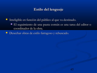 45
Estilo del lenguajeEstilo del lenguaje
 Inteligible en función del público al que va destinado.Inteligible en función del público al que va destinado.
 El seguimiento de una pauta común es una tarea del editor oEl seguimiento de una pauta común es una tarea del editor o
coordinador de la obra.coordinador de la obra.
 Desechar obras de estilo farragoso y rebuscado.Desechar obras de estilo farragoso y rebuscado.
 