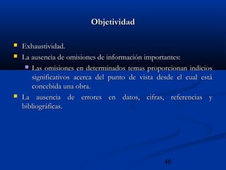 46
ObjetividadObjetividad
 Exhaustividad.Exhaustividad.
 La ausencia de omisiones de información importantes:La ausencia de omisiones de información importantes:
 Las omisiones en determinados temas proporcionan indiciosLas omisiones en determinados temas proporcionan indicios
significativos acerca del punto de vista desde el cual estásignificativos acerca del punto de vista desde el cual está
concebida una obra.concebida una obra.
 La ausencia de errores en datos, cifras, referencias yLa ausencia de errores en datos, cifras, referencias y
bibliográficas.bibliográficas.
 