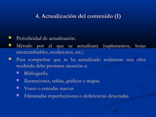 47
4. Actualización del contenido (I)4. Actualización del contenido (I)
 Periodicidad de actualización.Periodicidad de actualización.
 Método por el que se actualizará (suplementos, hojasMétodo por el que se actualizará (suplementos, hojas
intercambiables, reediciones, etc.)intercambiables, reediciones, etc.)
 Para comprobar que se ha actualizado realmente una obraPara comprobar que se ha actualizado realmente una obra
reeditada debe prestarse atención a:reeditada debe prestarse atención a:
 Bibliografía.Bibliografía.
 Ilustraciones, tablas, gráficos y mapas.Ilustraciones, tablas, gráficos y mapas.
 Voces o entradas nuevasVoces o entradas nuevas
 Eliminadas imperfecciones o deficiencias detectadasEliminadas imperfecciones o deficiencias detectadas
 