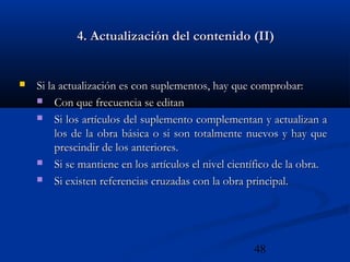 48
4. Actualización del contenido (II)4. Actualización del contenido (II)
 Si la actualización es con suplementos, hay que comprobar:Si la actualización es con suplementos, hay que comprobar:
 Con que frecuencia se editanCon que frecuencia se editan
 Si los artículos del suplemento complementan y actualizan aSi los artículos del suplemento complementan y actualizan a
los de la obra básica o si son totalmente nuevos y hay quelos de la obra básica o si son totalmente nuevos y hay que
prescindir de los anteriores.prescindir de los anteriores.
 Si se mantiene en los artículos el nivel científico de la obra.Si se mantiene en los artículos el nivel científico de la obra.
 Si existen referencias cruzadas con la obra principal.Si existen referencias cruzadas con la obra principal.
 