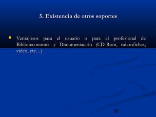 50
5. Existencia de otros soportes5. Existencia de otros soportes
 Ventajosos para el usuario o para el profesional deVentajosos para el usuario o para el profesional de
Biblioteconomía y Documentación (CD-Rom, microfichas,Biblioteconomía y Documentación (CD-Rom, microfichas,
video, etc…)video, etc…)
 