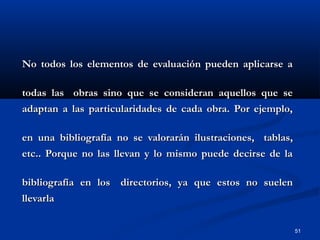 51
No todos los elementos de evaluación pueden aplicarse aNo todos los elementos de evaluación pueden aplicarse a
todas lastodas las obras sino que se consideran aquellos que seobras sino que se consideran aquellos que se
adaptan a las particularidades de cada obra. Por ejemplo,adaptan a las particularidades de cada obra. Por ejemplo,
en una bibliografía no se valorarán ilustraciones,en una bibliografía no se valorarán ilustraciones, tablas,tablas,
etc.. Porque no las llevan y lo mismo puede decirse de laetc.. Porque no las llevan y lo mismo puede decirse de la
bibliografía en losbibliografía en los directorios, ya que estos no suelendirectorios, ya que estos no suelen
llevarlallevarla
 