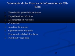 52
Valoración de las Fuentes de información en CD-Valoración de las Fuentes de información en CD-
RomRom
1.1. Descripción general del producto.Descripción general del producto.
2.2. Especificaciones técnicasEspecificaciones técnicas
3.3. Documentación y soporteDocumentación y soporte
4.4. ContenidosContenidos
5.5. Interface del usuarioInterface del usuario
6.6. Opciones en la búsquedaOpciones en la búsqueda
7.7. Formato de salida de los datosFormato de salida de los datos
8.8. Fiabilidad y seguridadFiabilidad y seguridad
 