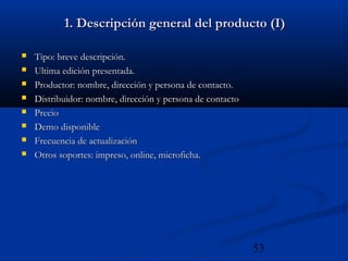 53
1. Descripción general del producto (I)1. Descripción general del producto (I)
 Tipo: breve descripción.Tipo: breve descripción.
 Ultima edición presentada.Ultima edición presentada.
 Productor: nombre, dirección y persona de contacto.Productor: nombre, dirección y persona de contacto.
 Distribuidor: nombre, dirección y persona de contactoDistribuidor: nombre, dirección y persona de contacto
 PrecioPrecio
 Demo disponibleDemo disponible
 Frecuencia de actualizaciónFrecuencia de actualización
 Otros soportes: impreso, online, microficha.Otros soportes: impreso, online, microficha.
 