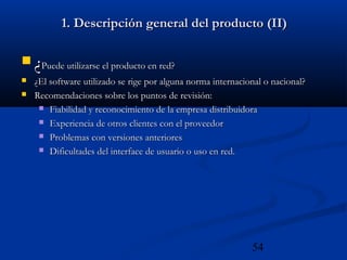 54
1. Descripción general del producto (II)1. Descripción general del producto (II)
 ¿¿Puede utilizarse el producto en red?Puede utilizarse el producto en red?
 ¿El software utilizado se rige por alguna norma internacional o nacional?¿El software utilizado se rige por alguna norma internacional o nacional?
 Recomendaciones sobre los puntos de revisión:Recomendaciones sobre los puntos de revisión:
 Fiabilidad y reconocimiento de la empresa distribuidoraFiabilidad y reconocimiento de la empresa distribuidora
 Experiencia de otros clientes con el proveedorExperiencia de otros clientes con el proveedor
 Problemas con versiones anterioresProblemas con versiones anteriores
 Dificultades del interface de usuario o uso en red.Dificultades del interface de usuario o uso en red.
 