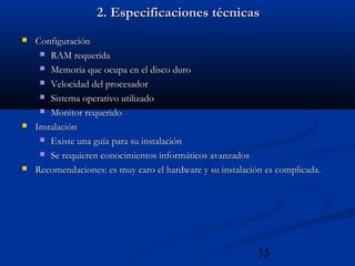 55
2. Especificaciones técnicas2. Especificaciones técnicas
 ConfiguraciónConfiguración
 RAM requeridaRAM requerida
 Memoria que ocupa en el disco duroMemoria que ocupa en el disco duro
 Velocidad del procesadorVelocidad del procesador
 Sistema operativo utilizadoSistema operativo utilizado
 Monitor requeridoMonitor requerido
 InstalaciónInstalación
 Existe una guía para su instalaciónExiste una guía para su instalación
 Se requieren conocimientos informáticos avanzadosSe requieren conocimientos informáticos avanzados
 Recomendaciones: es muy caro el hardware y su instalación es complicada.Recomendaciones: es muy caro el hardware y su instalación es complicada.
 