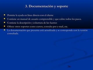 56
3. Documentación y soporte3. Documentación y soporte
 Permite la ayuda en línea directa con el clientePermite la ayuda en línea directa con el cliente
 Contiene un manual de usuario comprensible y que cubre todos los pasos.Contiene un manual de usuario comprensible y que cubre todos los pasos.
 Contiene la descripción y cobertura de las fuentesContiene la descripción y cobertura de las fuentes
 Ofrece otros soportes como cursos, consulta por e-mail, etc.Ofrece otros soportes como cursos, consulta por e-mail, etc.
 La documentación que presenta está actualizada y se corresponde con la versiónLa documentación que presenta está actualizada y se corresponde con la versión
consultada.consultada.
 