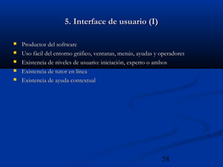 58
5. Interface de usuario (I)5. Interface de usuario (I)
 Productor del softwareProductor del software
 Uso fácil del entorno gráfico, ventanas, menús, ayudas y operadoresUso fácil del entorno gráfico, ventanas, menús, ayudas y operadores
 Existencia de niveles de usuario: iniciación, experto o ambosExistencia de niveles de usuario: iniciación, experto o ambos
 Existencia de tutor en líneaExistencia de tutor en línea
 Existencia de ayuda contextualExistencia de ayuda contextual
 