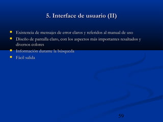 59
5. Interface de usuario (II)5. Interface de usuario (II)
 Existencia de mensajes de error claros y referidos al manual de usoExistencia de mensajes de error claros y referidos al manual de uso
 Diseño de pantalla claro, con los aspectos más importantes resaltados yDiseño de pantalla claro, con los aspectos más importantes resaltados y
diversos coloresdiversos colores
 Información durante la búsquedaInformación durante la búsqueda
 Fácil salidaFácil salida
 