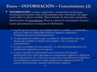 6
Datos – INFORMACIÓN – Conocimiento (2)Datos – INFORMACIÓN – Conocimiento (2)
 INFORMACIÓN:INFORMACIÓN: conjunto organizado o estructurado de datos queconjunto organizado o estructurado de datos que
constituyen un mensaje sobre un determinado ente o fenómeno. Su origenconstituyen un mensaje sobre un determinado ente o fenómeno. Su origen
son los datos u objetos sensibles. Datos dotados de relevancia y propósito.son los datos u objetos sensibles. Datos dotados de relevancia y propósito.
Materia prima delMateria prima del conocimientoconocimiento. Procesa y genera el conocimiento humano.. Procesa y genera el conocimiento humano.
Cuatro aproximaciones al concepto de información.Cuatro aproximaciones al concepto de información.
1.-Aquella que la considera una realidad objetiva, medible y cuantificable, y1.-Aquella que la considera una realidad objetiva, medible y cuantificable, y
que en su afán de objetividad olvida los aspectos semánticos,que en su afán de objetividad olvida los aspectos semánticos,
fundamentales para la Documentación.fundamentales para la Documentación.
2.- La aproximación subjetiva que considera la información como algo2.- La aproximación subjetiva que considera la información como algo
situacional, variable en función del receptor y de su estado desituacional, variable en función del receptor y de su estado de
conocimiento.*conocimiento.*
3.- La que la considera un ente material y se fija fundamentalmente en la3.- La que la considera un ente material y se fija fundamentalmente en la
información registrada en un soporte.información registrada en un soporte.
4.- La que considera la información como el proceso de devenir4.- La que considera la información como el proceso de devenir
información. Esa visión aproxima las concepciones objetivas y subjetivasinformación. Esa visión aproxima las concepciones objetivas y subjetivas
de la información. Es a través de ese proceso como diferentes individuosde la información. Es a través de ese proceso como diferentes individuos
crean diferentes imágenes o ideas (información subjetiva) desde lascrean diferentes imágenes o ideas (información subjetiva) desde las
mismas informaciones externas (información objetiva).mismas informaciones externas (información objetiva).
**
 