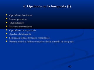 60
6. Opciones en la búsqueda (I)6. Opciones en la búsqueda (I)
 Operadores booleanosOperadores booleanos
 Uso de paréntesisUso de paréntesis
 TruncamientoTruncamiento
 Máscaras o comodínesMáscaras o comodínes
 Operadores de adyacenciaOperadores de adyacencia
 Ayudas a la búsquedaAyudas a la búsqueda
 Se pueden utilizar términos controladosSe pueden utilizar términos controlados
 Permite abrir los índices o tesauros desde el modo de búsquedaPermite abrir los índices o tesauros desde el modo de búsqueda
 