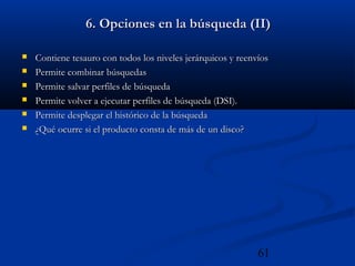 61
6. Opciones en la búsqueda (II)6. Opciones en la búsqueda (II)
 Contiene tesauro con todos los niveles jerárquicos y reenvíosContiene tesauro con todos los niveles jerárquicos y reenvíos
 Permite combinar búsquedasPermite combinar búsquedas
 Permite salvar perfiles de búsquedaPermite salvar perfiles de búsqueda
 Permite volver a ejecutar perfiles de búsqueda (DSI).Permite volver a ejecutar perfiles de búsqueda (DSI).
 Permite desplegar el histórico de la búsquedaPermite desplegar el histórico de la búsqueda
 ¿Qué ocurre si el producto consta de más de un disco?¿Qué ocurre si el producto consta de más de un disco?
 