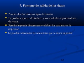 62
7. Formato de salida de los datos7. Formato de salida de los datos
 Permite diseñar diversos tipos de listadosPermite diseñar diversos tipos de listados
 Es posible exportar el histórico y los resultados a procesadoresEs posible exportar el histórico y los resultados a procesadores
de textosde textos
 Permite imprimir directamente y definir los parámetros dePermite imprimir directamente y definir los parámetros de
impresiónimpresión
 Se pueden seleccionar las referencias que se desea imprimirSe pueden seleccionar las referencias que se desea imprimir
 