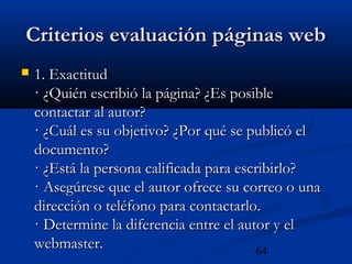 64
Criterios evaluación páginas webCriterios evaluación páginas web
 1. Exactitud1. Exactitud
· ¿Quién escribió la página? ¿Es posible· ¿Quién escribió la página? ¿Es posible
contactar al autor?contactar al autor?
· ¿Cuál es su objetivo? ¿Por qué se publicó el· ¿Cuál es su objetivo? ¿Por qué se publicó el
documento?documento?
· ¿Está la persona calificada para escribirlo?· ¿Está la persona calificada para escribirlo?
· Asegúrese que el autor ofrece su correo o una· Asegúrese que el autor ofrece su correo o una
dirección o teléfono para contactarlo.dirección o teléfono para contactarlo.
· Determine la diferencia entre el autor y el· Determine la diferencia entre el autor y el
webmaster.webmaster.
 