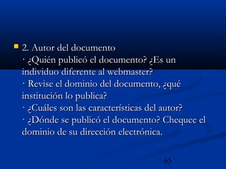 65
 2. Autor del documento2. Autor del documento
· ¿Quién publicó el documento? ¿Es un· ¿Quién publicó el documento? ¿Es un
individuo diferente al webmaster?individuo diferente al webmaster?
· Revise el dominio del documento, ¿qué· Revise el dominio del documento, ¿qué
institución lo publica?institución lo publica?
· ¿Cuáles son las características del autor?· ¿Cuáles son las características del autor?
· ¿Dónde se publicó el documento? Chequee el· ¿Dónde se publicó el documento? Chequee el
dominio de su dirección electrónica.dominio de su dirección electrónica.
 
