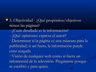 66
 3. Objetividad · ¿Qué propósitos/objetivos3. Objetividad · ¿Qué propósitos/objetivos
tienen las páginas?tienen las páginas?
· ¿Cuán detallada es la información?· ¿Cuán detallada es la información?
· ¿Qué opiniones expresa el autor?· ¿Qué opiniones expresa el autor?
· Determinar si la página es una máscara para la· Determinar si la página es una máscara para la
publicidad; si así fuera, la información puedepublicidad; si así fuera, la información puede
estar sesgada.estar sesgada.
· Visión de cualquier web como si fuera un· Visión de cualquier web como si fuera un
infomercial de la televisión. Pregúntese porquéinfomercial de la televisión. Pregúntese porqué
se escribió y para quién.se escribió y para quién.
 