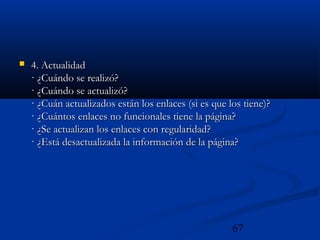 67
 4. Actualidad4. Actualidad
· ¿Cuándo se realizó?· ¿Cuándo se realizó?
· ¿Cuándo se actualizó?· ¿Cuándo se actualizó?
· ¿Cuán actualizados están los enlaces (si es que los tiene)?· ¿Cuán actualizados están los enlaces (si es que los tiene)?
· ¿Cuántos enlaces no funcionales tiene la página?· ¿Cuántos enlaces no funcionales tiene la página?
· ¿Se actualizan los enlaces con regularidad?· ¿Se actualizan los enlaces con regularidad?
· ¿Está desactualizada la información de la página?· ¿Está desactualizada la información de la página?
 