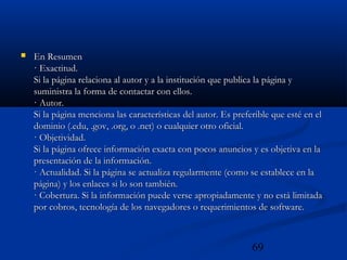 69
 En ResumenEn Resumen
· Exactitud.· Exactitud.
Si la página relaciona al autor y a la institución que publica la página ySi la página relaciona al autor y a la institución que publica la página y
suministra la forma de contactar con ellos.suministra la forma de contactar con ellos.
· Autor.· Autor.
Si la página menciona las características del autor. Es preferible que esté en elSi la página menciona las características del autor. Es preferible que esté en el
dominio (.edu, .gov, .org, o .net) o cualquier otro oficial.dominio (.edu, .gov, .org, o .net) o cualquier otro oficial.
· Objetividad.· Objetividad.
Si la página ofrece información exacta con pocos anuncios y es objetiva en laSi la página ofrece información exacta con pocos anuncios y es objetiva en la
presentación de la información.presentación de la información.
· Actualidad. Si la página se actualiza regularmente (como se establece en la· Actualidad. Si la página se actualiza regularmente (como se establece en la
página) y los enlaces si lo son también.página) y los enlaces si lo son también.
· Cobertura. Si la información puede verse apropiadamente y no está limitada· Cobertura. Si la información puede verse apropiadamente y no está limitada
por cobros, tecnología de los navegadores o requerimientos de software.por cobros, tecnología de los navegadores o requerimientos de software.
 