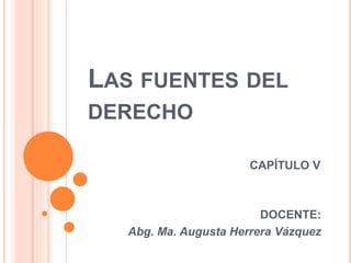 LAS FUENTES DEL
DERECHO
CAPÍTULO V
DOCENTE:
Abg. Ma. Augusta Herrera Vázquez
 