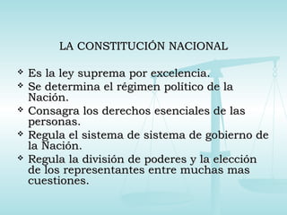 LA CONSTITUCIÓN NACIONALLA CONSTITUCIÓN NACIONAL
 Es la ley suprema por excelencia.Es la ley suprema por excelencia.
 Se determina el régimen político de laSe determina el régimen político de la
Nación.Nación.
 Consagra los derechos esenciales de lasConsagra los derechos esenciales de las
personas.personas.
 Regula el sistema de sistema de gobierno deRegula el sistema de sistema de gobierno de
la Nación.la Nación.
 Regula la división de poderes y la elecciónRegula la división de poderes y la elección
de los representantes entre muchas masde los representantes entre muchas mas
cuestiones.cuestiones.
 